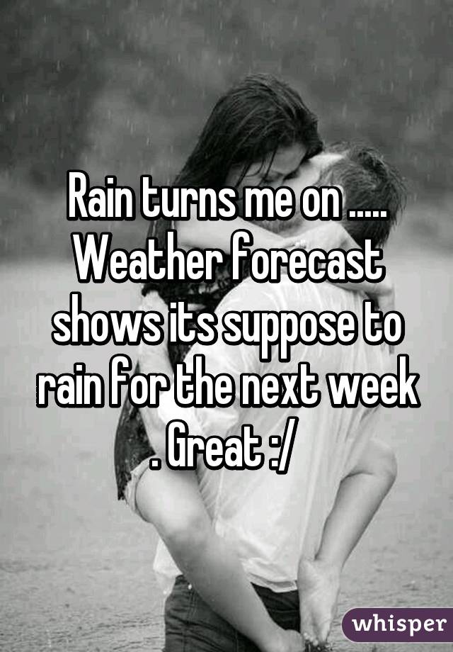 Rain turns me on ..... Weather forecast shows its suppose to rain for the next week . Great :/ 