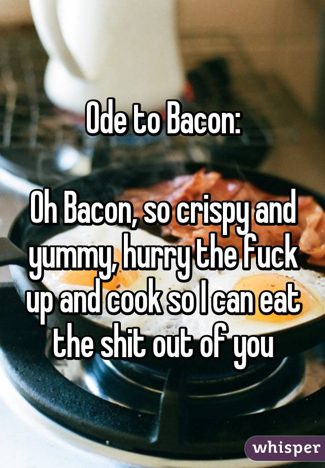 Ode to Bacon:

Oh Bacon, so crispy and yummy, hurry the fuck up and cook so I can eat the shit out of you