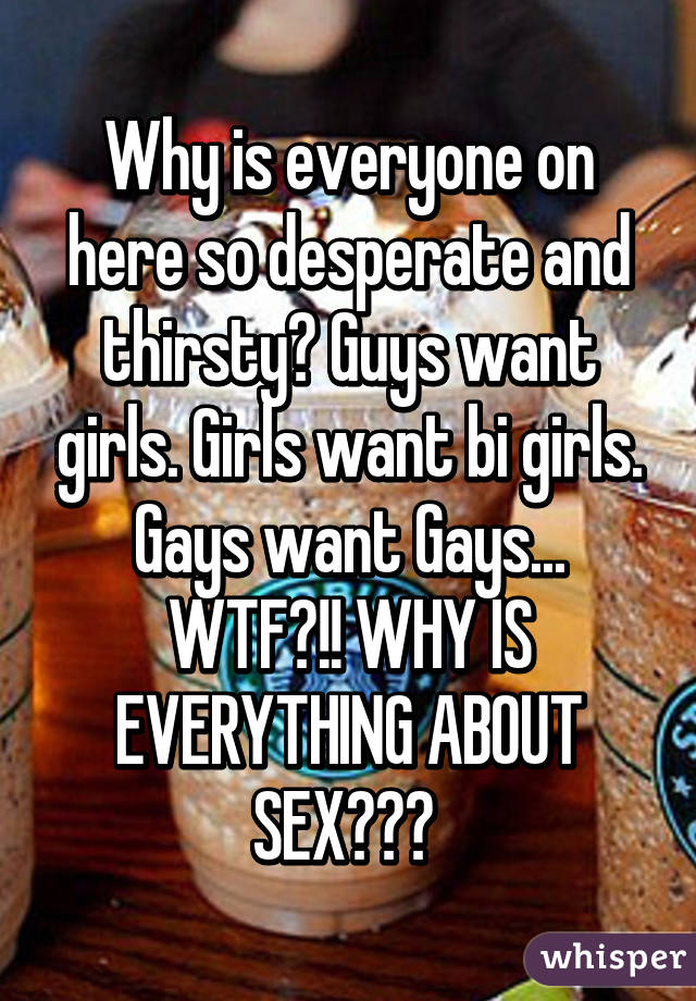 Why is everyone on here so desperate and thirsty? Guys want girls. Girls want bi girls. Gays want Gays... WTF?!! WHY IS EVERYTHING ABOUT SEX??? 