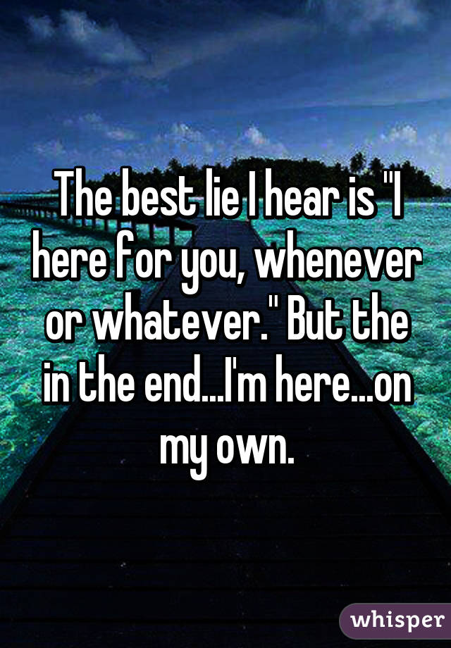 The best lie I hear is "I here for you, whenever or whatever." But the in the end...I'm here...on my own.