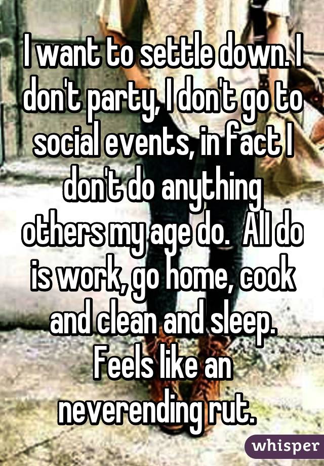 I want to settle down. I don't party, I don't go to social events, in fact I don't do anything others my age do.  AlI do is work, go home, cook and clean and sleep. Feels like an neverending rut.  