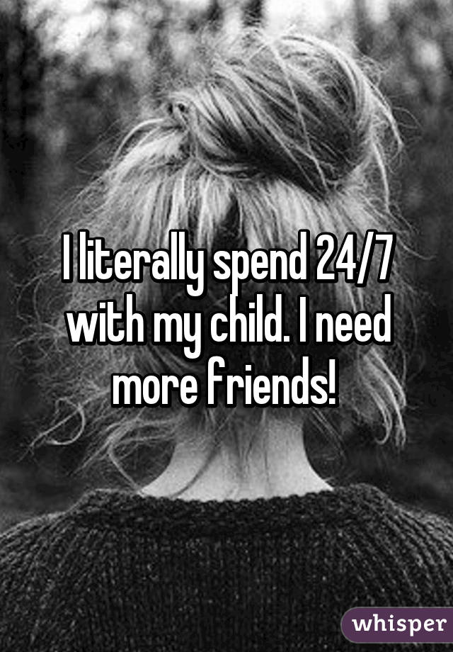 I literally spend 24/7 with my child. I need more friends! 