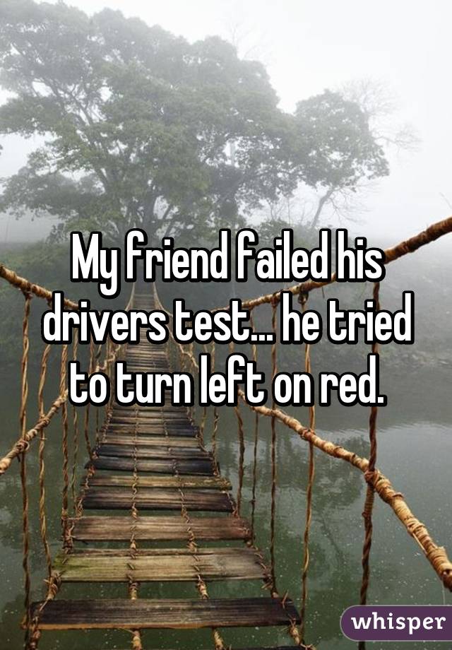 My friend failed his drivers test... he tried to turn left on red.