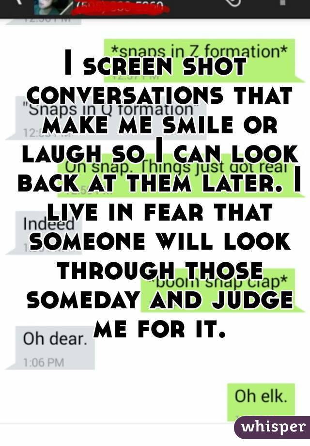 I screen shot conversations that make me smile or laugh so I can look back at them later. I live in fear that someone will look through those someday and judge me for it.