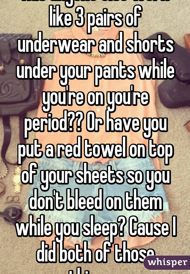 Has anyone else worn like 3 pairs of underwear and shorts under your pants while you're on you're period?? Or have you put a red towel on top of your sheets so you don't bleed on them while you sleep? Cause I did both of those things...