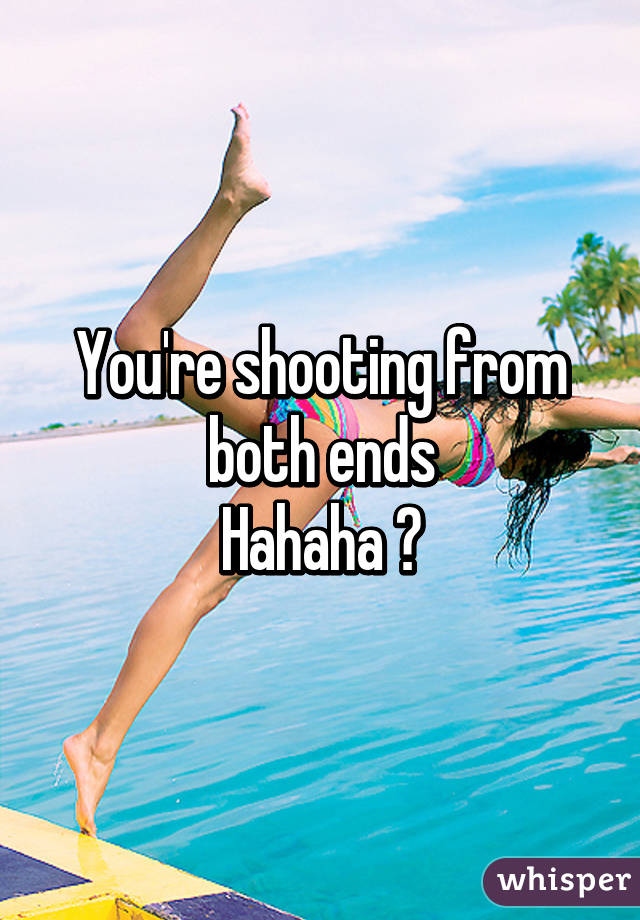 You're shooting from both ends
Hahaha 😂