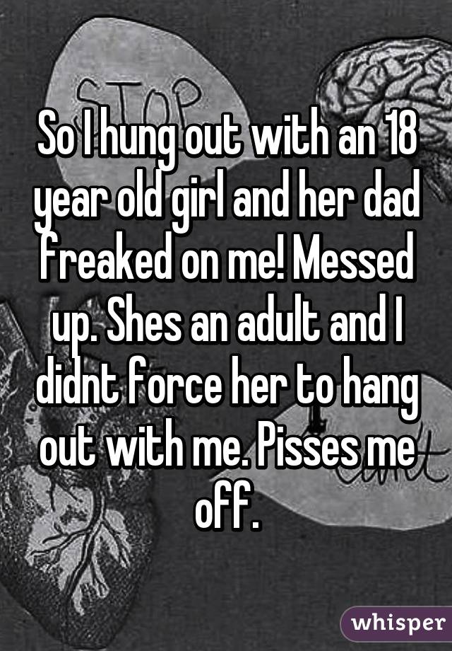 So I hung out with an 18 year old girl and her dad freaked on me! Messed up. Shes an adult and I didnt force her to hang out with me. Pisses me off.