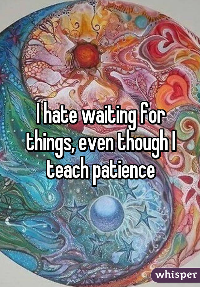 I hate waiting for things, even though I teach patience