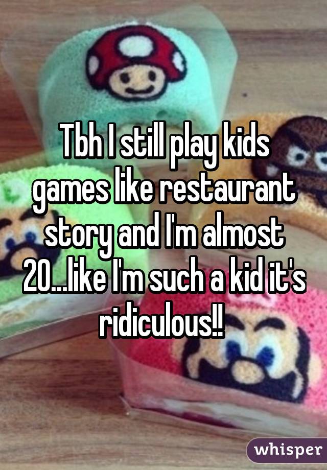 Tbh I still play kids games like restaurant story and I'm almost 20...like I'm such a kid it's ridiculous!! 