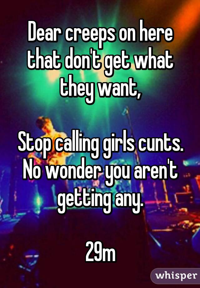 Dear creeps on here that don't get what they want,

Stop calling girls cunts. No wonder you aren't getting any.

29m