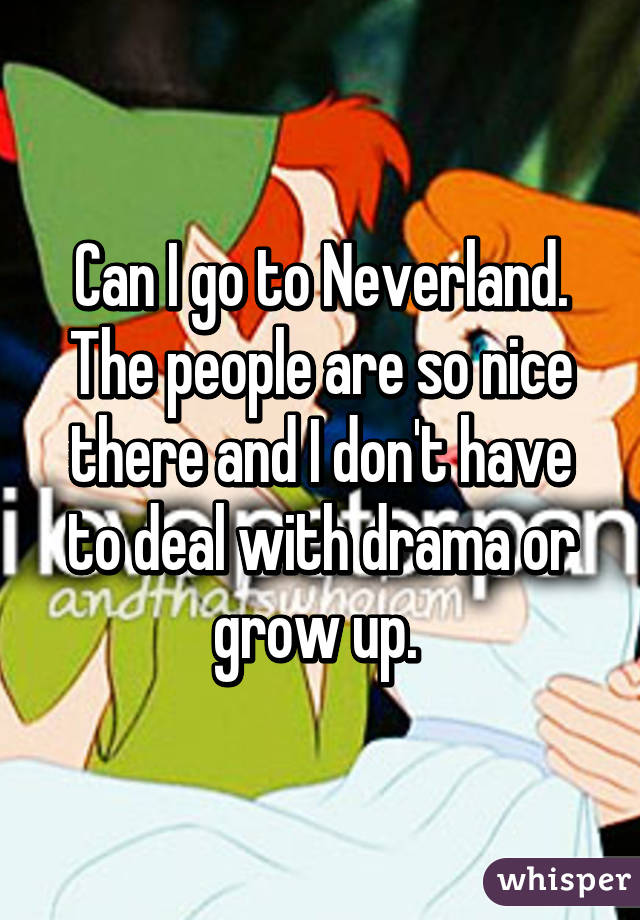 Can I go to Neverland. The people are so nice there and I don't have to deal with drama or grow up. 