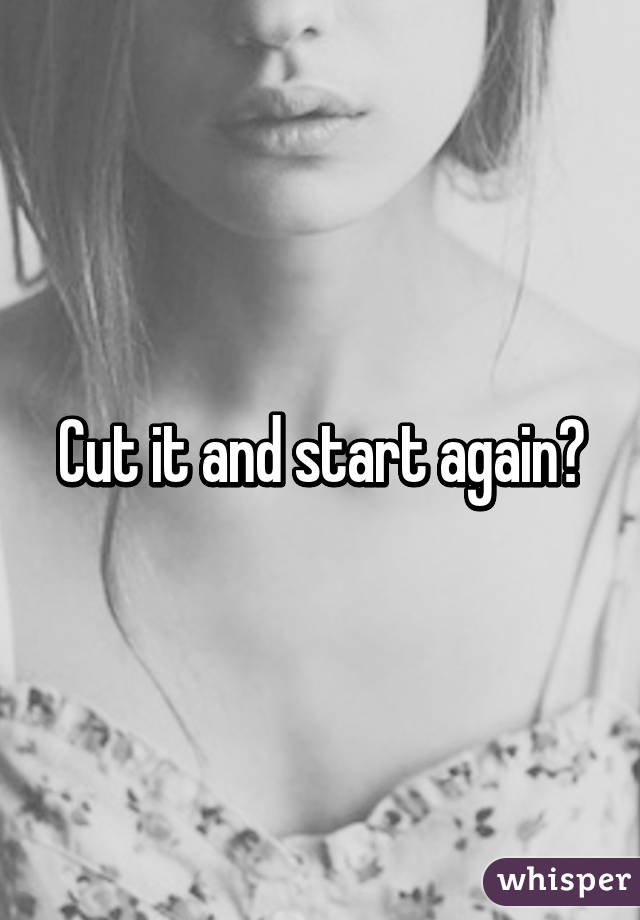 Cut it and start again?