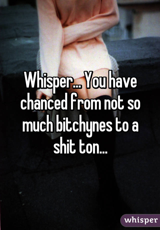 Whisper... You have chanced from not so much bitchynes to a shit ton...