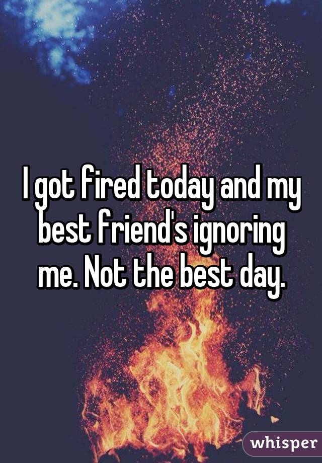 I got fired today and my best friend's ignoring me. Not the best day.