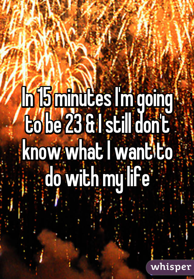 In 15 minutes I'm going to be 23 & I still don't know what I want to do with my life