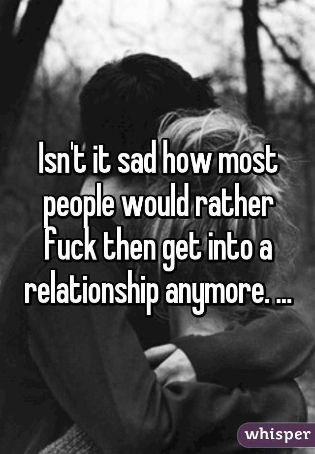 Isn't it sad how most people would rather fuck then get into a relationship anymore. ...