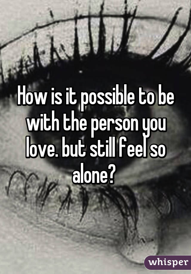 How is it possible to be with the person you love. but still feel so alone? 