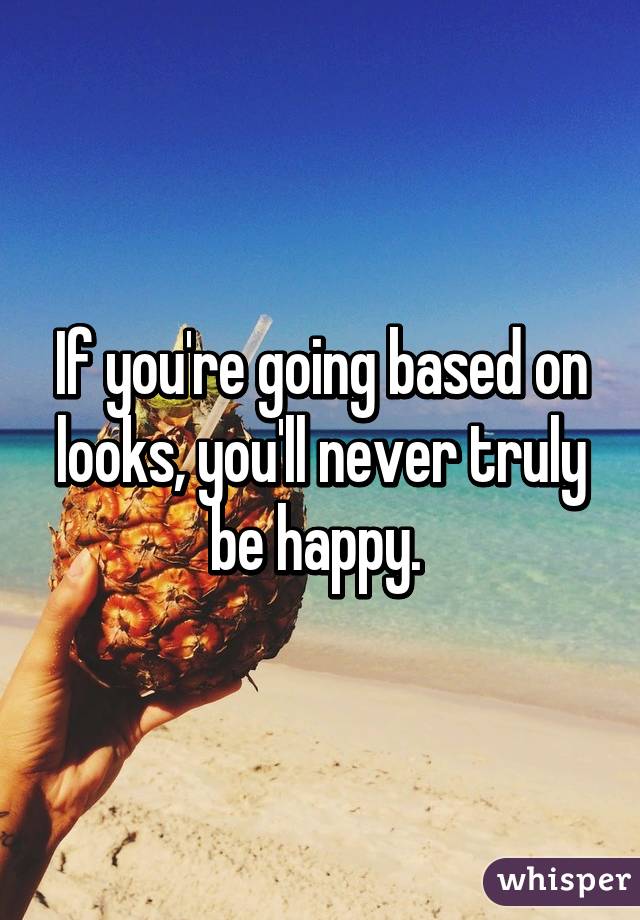 If you're going based on looks, you'll never truly be happy. 