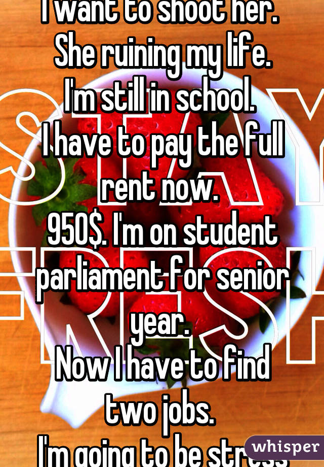 I want to shoot her. 
She ruining my life.
I'm still in school. 
I have to pay the full rent now. 
950$. I'm on student parliament for senior year. 
Now I have to find two jobs. 
I'm going to be stress