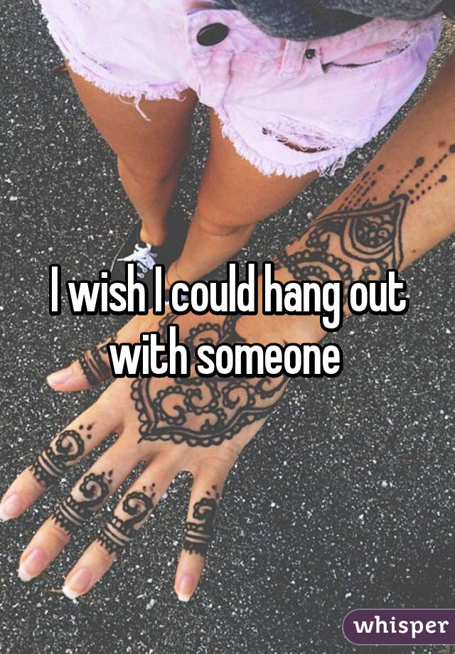 I wish I could hang out with someone 