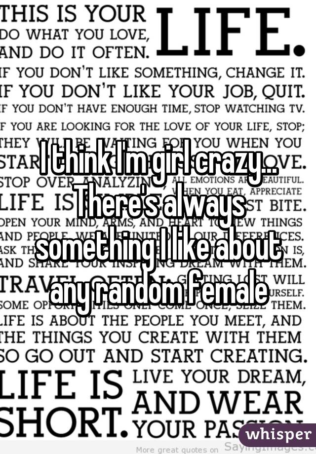 I think I'm girl crazy... There's always something I like about any random female