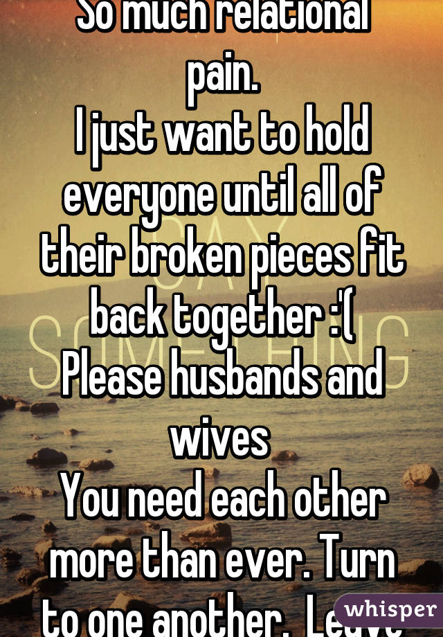 So much heartache.
So much relational pain.
I just want to hold everyone until all of their broken pieces fit back together :'(
Please husbands and wives 
You need each other more than ever. Turn to one another.  Leave all else behind!!