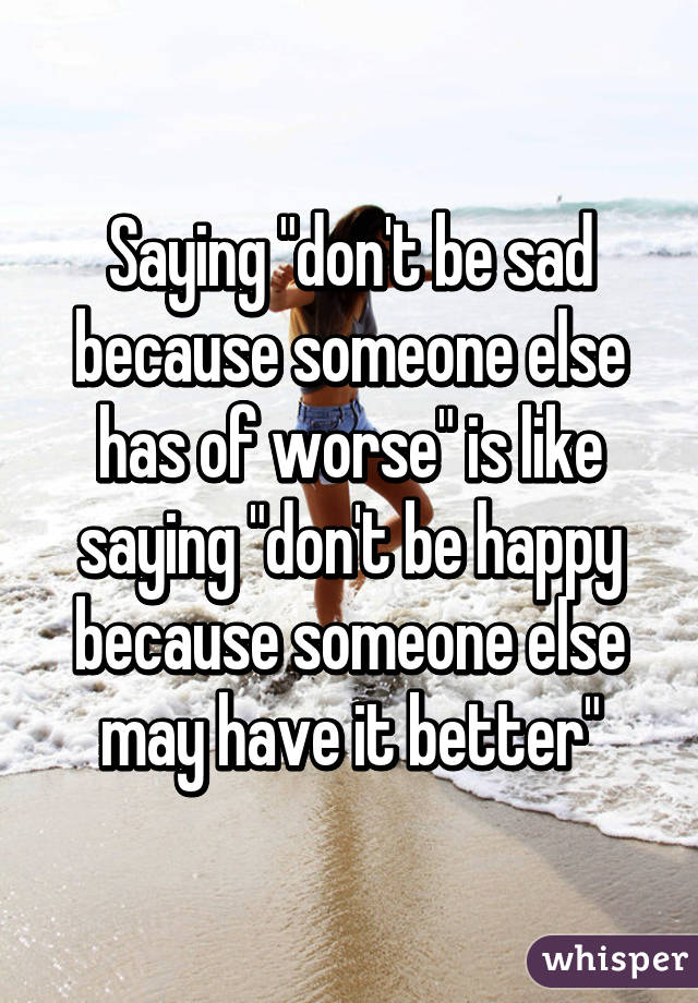 Saying "don't be sad because someone else has of worse" is like saying "don't be happy because someone else may have it better"