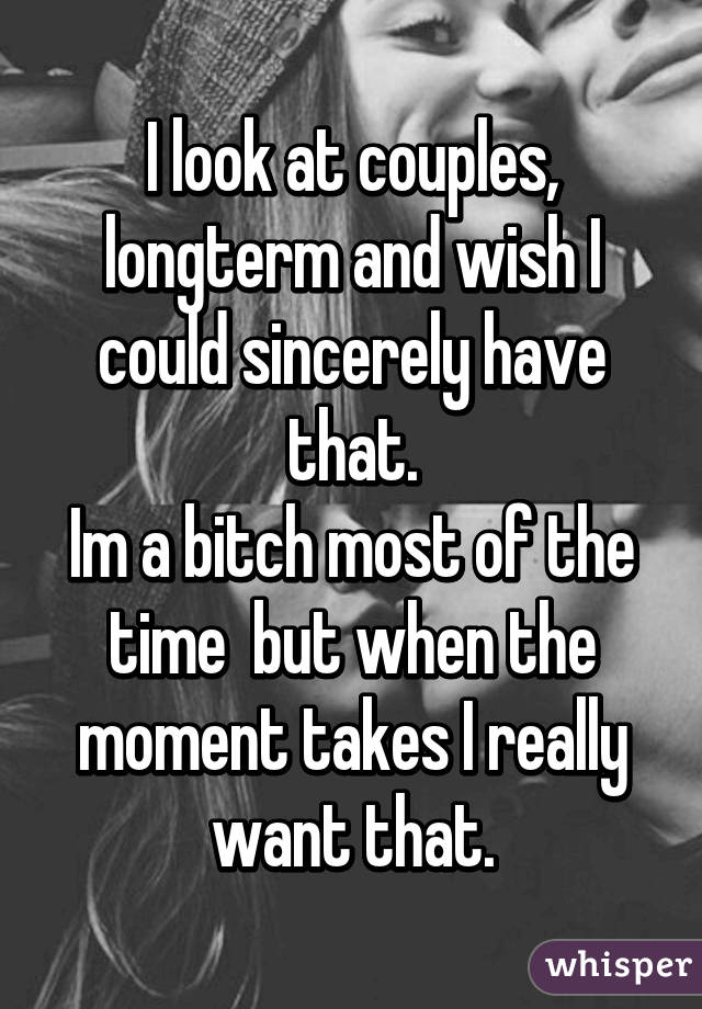 I look at couples, longterm and wish I could sincerely have that.
Im a bitch most of the time  but when the moment takes I really want that.