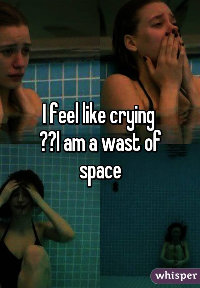 I feel like crying 
😭😢I am a wast of space