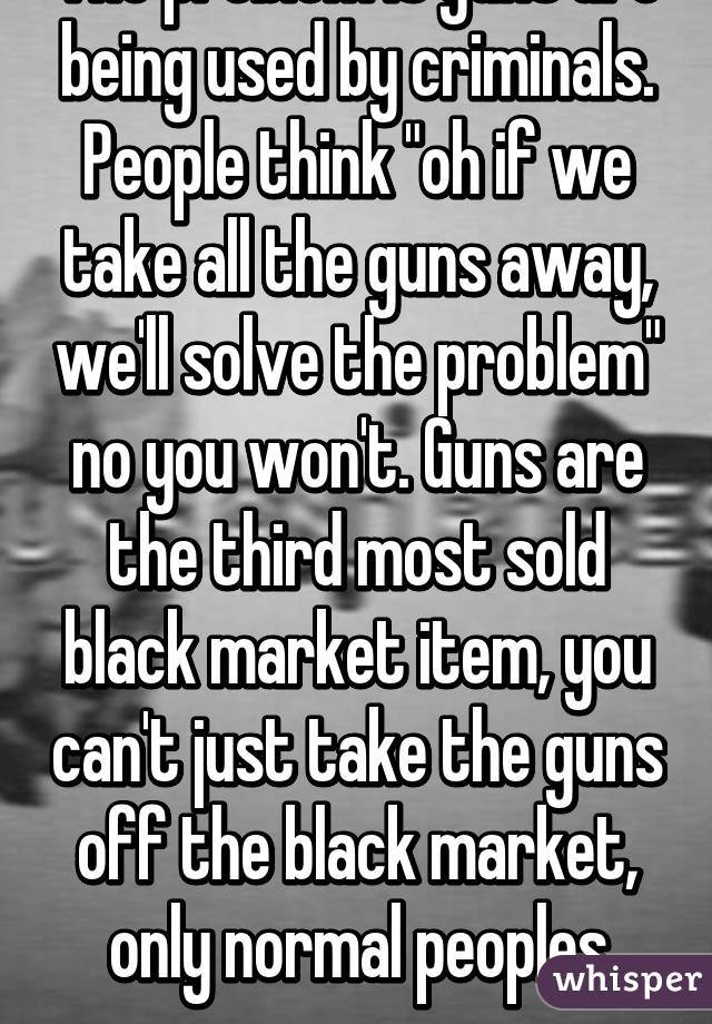 The problem is guns are being used by criminals. People think "oh if we take all the guns away, we'll solve the problem" no you won't. Guns are the third most sold black market item, you can't just take the guns off the black market, only normal peoples guns.