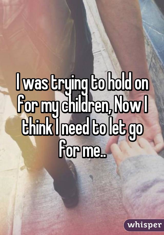 I was trying to hold on for my children, Now I think I need to let go for me..