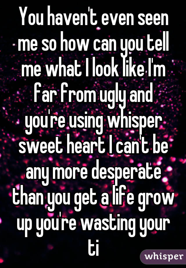 You haven't even seen me so how can you tell me what I look like I'm far from ugly and you're using whisper sweet heart I can't be any more desperate than you get a life grow up you're wasting your ti