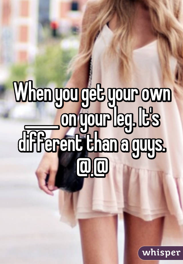 When you get your own _____ on your leg. It's different than a guys. @.@