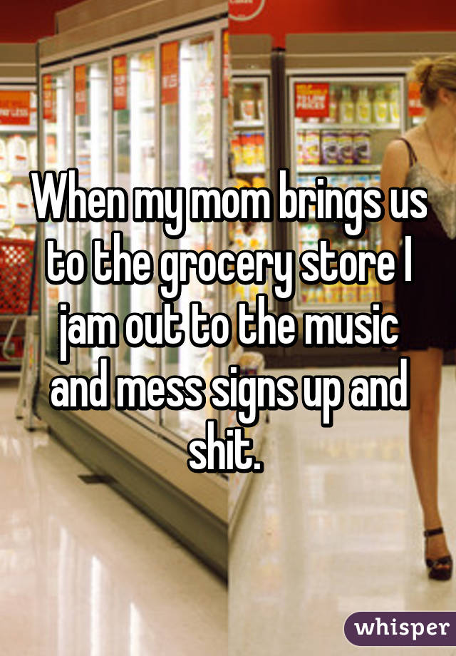 When my mom brings us to the grocery store I jam out to the music and mess signs up and shit. 