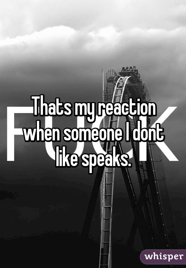 Thats my reaction when someone I dont like speaks.