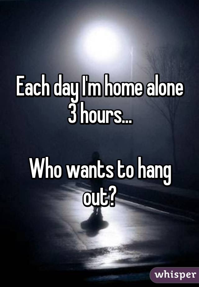 Each day I'm home alone 3 hours...

Who wants to hang out?