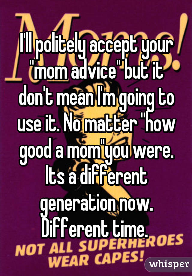 I'll politely accept your "mom advice" but it don't mean I'm going to use it. No matter "how good a mom"you were. Its a different generation now. Different time. 