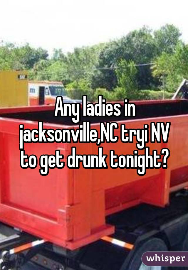 Any ladies in jacksonville,NC tryi NV to get drunk tonight?