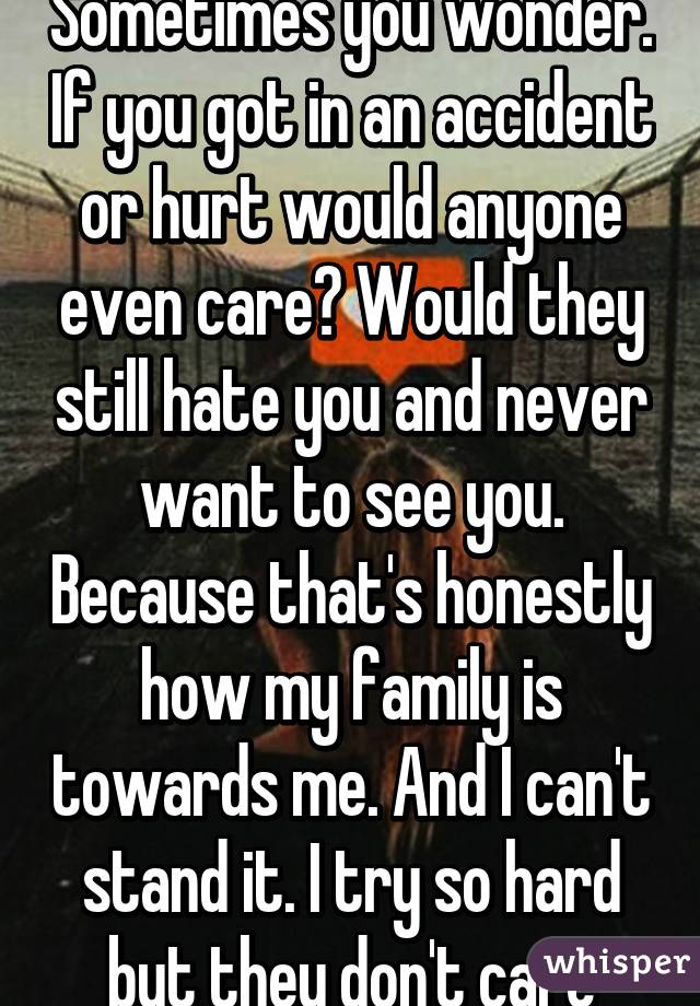 Sometimes you wonder. If you got in an accident or hurt would anyone even care? Would they still hate you and never want to see you. Because that's honestly how my family is towards me. And I can't stand it. I try so hard but they don't care