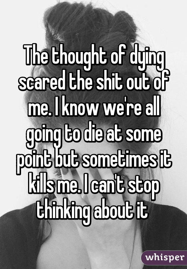 The thought of dying scared the shit out of me. I know we're all going to die at some point but sometimes it kills me. I can't stop thinking about it 