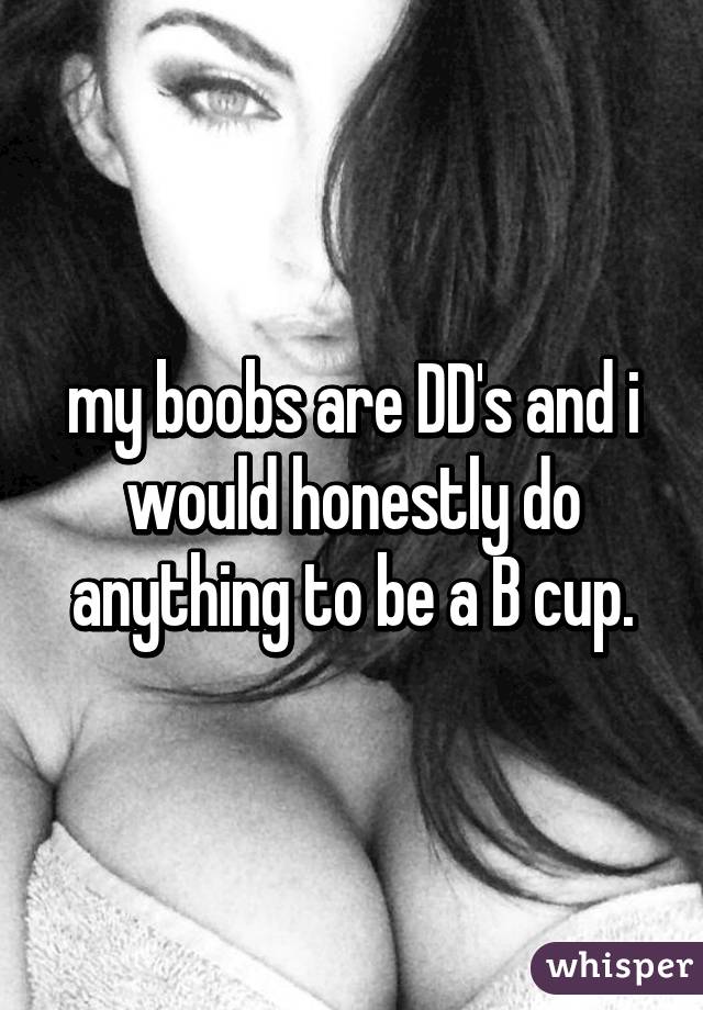 my boobs are DD's and i would honestly do anything to be a B cup.