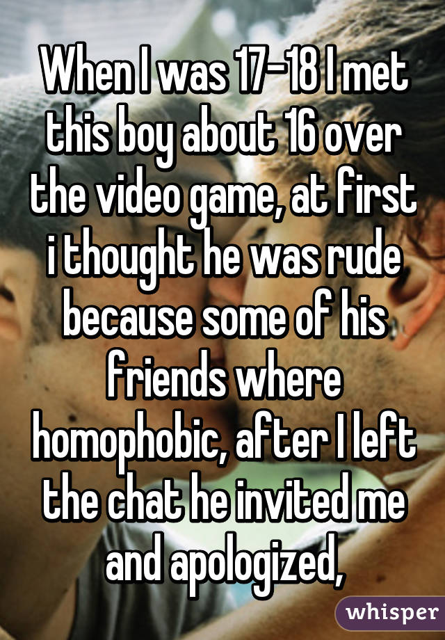 When I was 17-18 I met this boy about 16 over the video game, at first i thought he was rude because some of his friends where homophobic, after I left the chat he invited me and apologized,