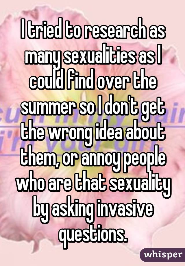 I tried to research as many sexualities as I could find over the summer so I don't get the wrong idea about them, or annoy people who are that sexuality by asking invasive questions.