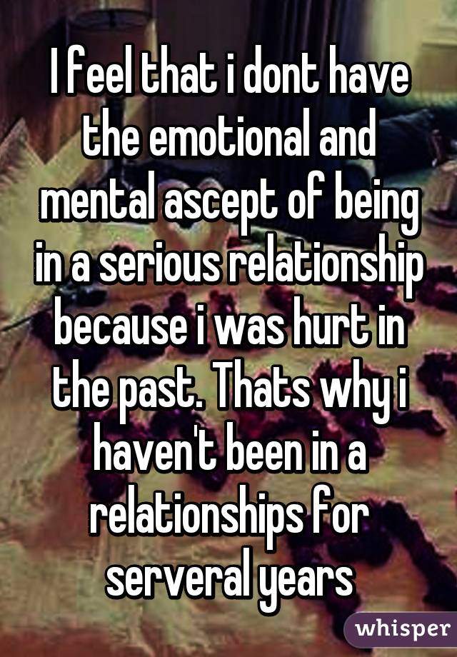 I feel that i dont have the emotional and mental ascept of being in a serious relationship because i was hurt in the past. Thats why i haven't been in a relationships for serveral years