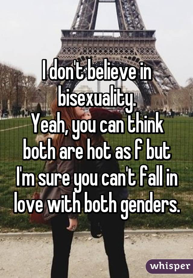 I don't believe in bisexuality.
Yeah, you can think both are hot as f but I'm sure you can't fall in love with both genders.