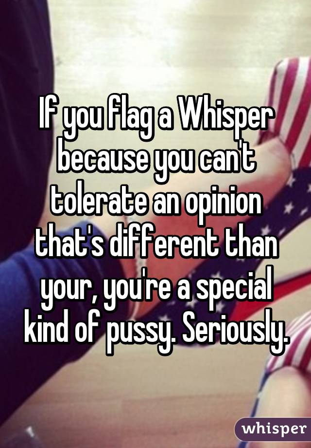 If you flag a Whisper because you can't tolerate an opinion that's different than your, you're a special kind of pussy. Seriously.