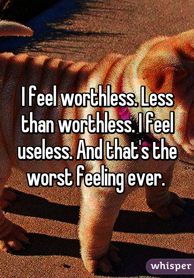 I feel worthless. Less than worthless. I feel useless. And that's the worst feeling ever. 