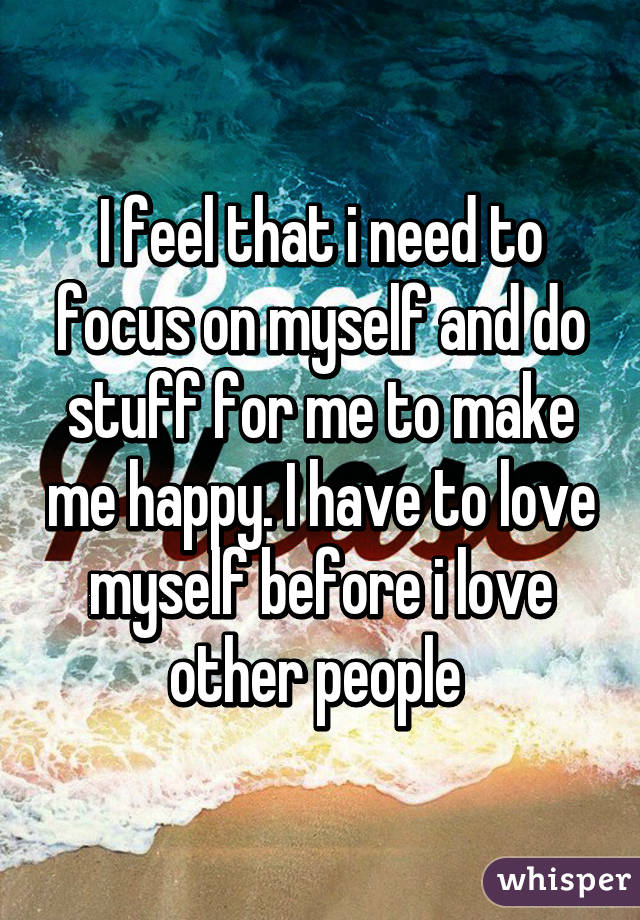 I feel that i need to focus on myself and do stuff for me to make me happy. I have to love myself before i love other people 