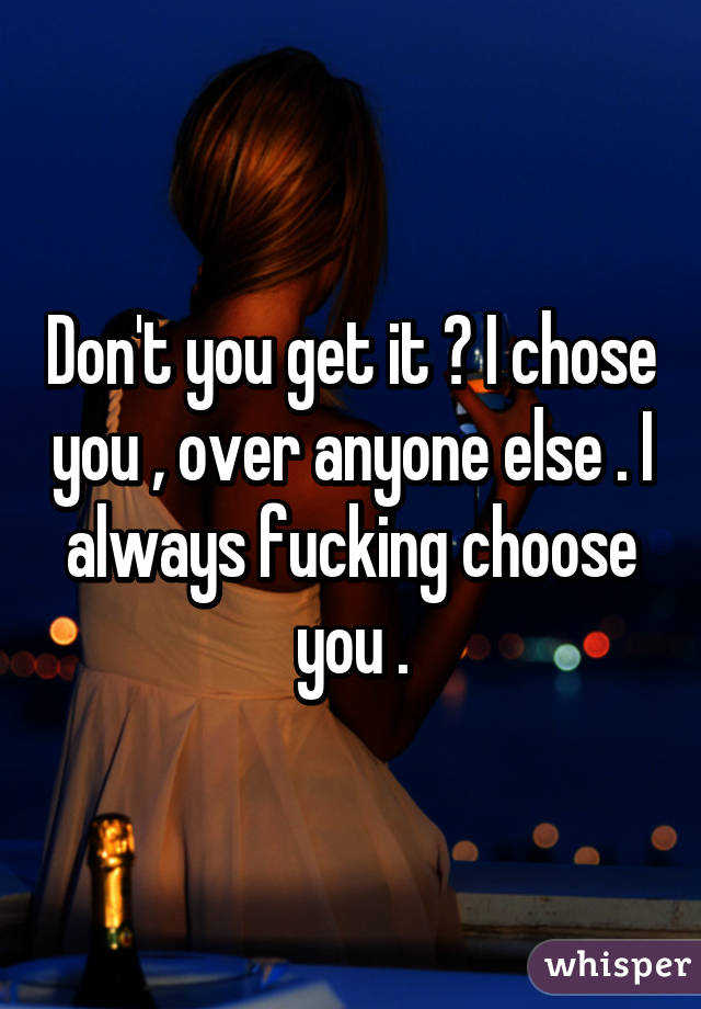 Don't you get it ? I chose you , over anyone else . I always fucking choose you .