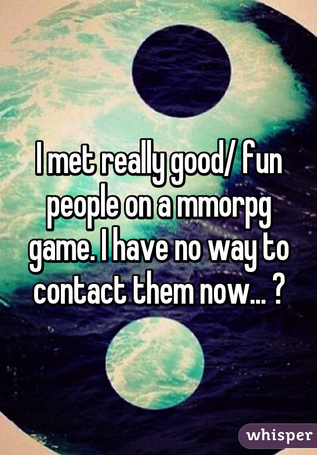 I met really good/ fun people on a mmorpg game. I have no way to contact them now... 😔